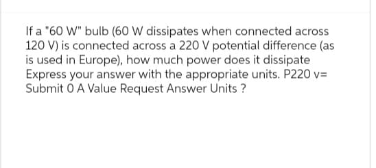 If a "60 W" bulb (60 W dissipates when connected across
120 V) is connected across a 220 V potential difference (as
is used in Europe), how much power does it dissipate
Express your answer with the appropriate units. P220 v=
Submit O A Value Request Answer Units ?