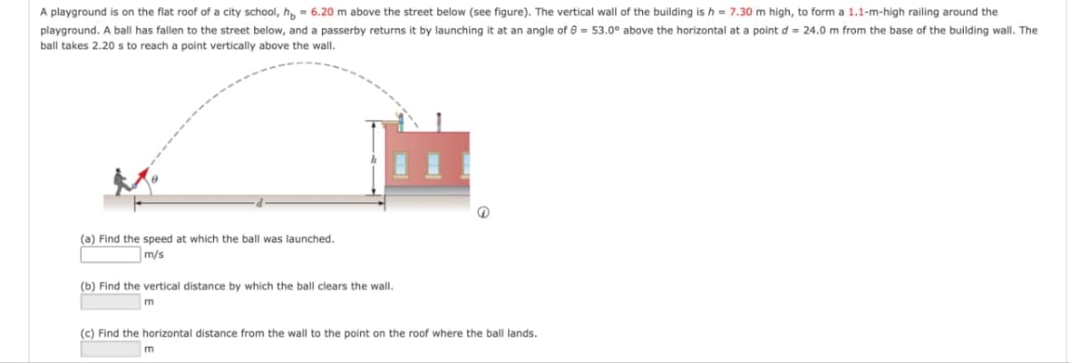 A playground is on the flat roof of a city school, h = 6.20 m above the street below (see figure). The vertical wall of the building is h = 7.30 m high, to form a 1.1-m-high railing around the
playground. A ball has fallen to the street below, and a passerby returns it by launching it at an angle of 8 = 53.0° above the horizontal at a point d = 24.0 m from the base of the building wall. The
ball takes 2.20 s to reach a point vertically above the wall.
(a) Find the speed at which the ball was launched.
m/s
(b) Find the vertical distance by which the ball clears the wall.
m
(c) Find the horizontal distance from the wall to the point on the roof where the ball lands.
m