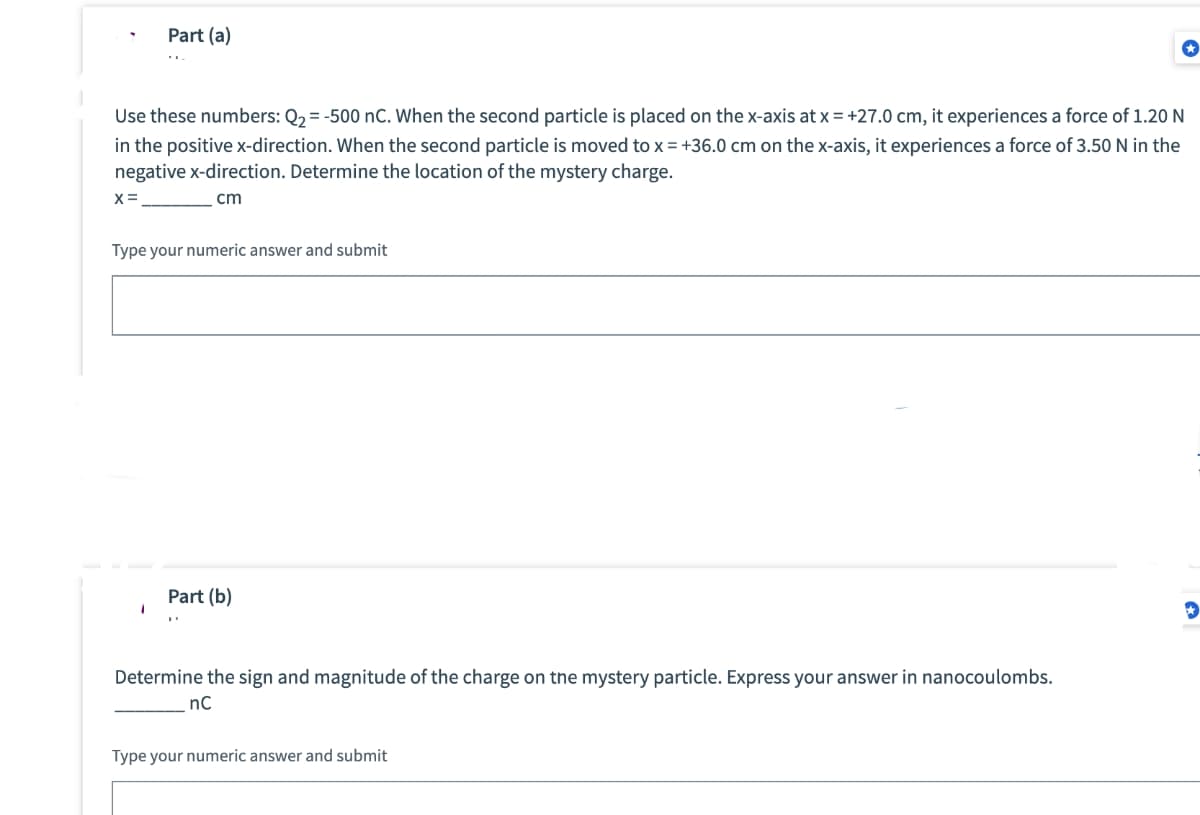 Part (a)
Use these numbers: Q₂ = -500 nC. When the second particle is placed on the x-axis at x = +27.0 cm, it experiences a force of 1.20 N
in the positive x-direction. When the second particle is moved to x = +36.0 cm on the x-axis, it experiences a force of 3.50 N in the
negative x-direction. Determine the location of the mystery charge.
X =
cm
Type your numeric answer and submit
Part (b)
Determine the sign and magnitude of the charge on the mystery particle. Express your answer in nanocoulombs.
nC
Type your numeric answer and submit
✰