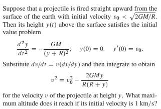 Suppose that a projectile is fired straight upward from the
surface of the earth with initial velocity vo < 2GM/R.
Then its height y(t) above the surface satisfies the initial
value problem
d²y
GM
y(0) = 0, y'(0) = vo.
dr2
y + R)2
Substitute dv/dt = v(dv/dy) and then integrate to obtain
v² = v3 -
2GMY
R(R+ y)
for the velocity v of the projectile at height y. What maxi-
mum altitude does it reach if its initial velocity is 1 km/s?
