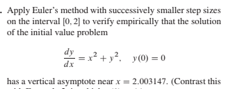 Apply Euler's method with successively smaller step sizes
on the interval [0, 2] to verify empirically that the solution
of the initial value problem
dy
x² + y². y(0) = 0
has a vertical asymptote near x = 2.003147. (Contrast this
