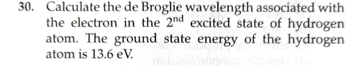 30. Calculate the de Broglie wavelength associated with
the electron in the 2nd excited state of hydrogen
atom. The ground state energy of the hydrogen
atom is 13.6 eV.