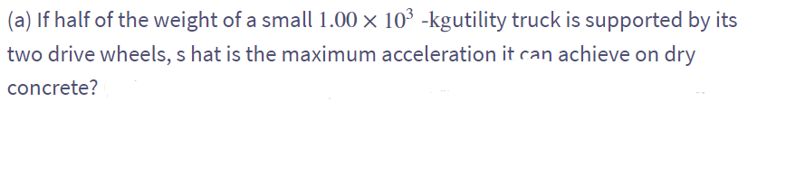 (a) If half of the weight of a small 1.00 × 10³ -kgutility truck is supported by its
two drive wheels, s hat is the maximum acceleration it can achieve on dry
concrete?