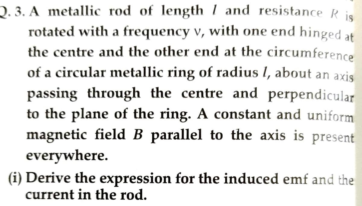 Q. 3. A metallic rod of length 1 and resistance Ris
rotated with a frequency v, with one end hinged at
the centre and the other end at the circumference
of a circular metallic ring of radius I, about an axis
passing through the centre and perpendicular
to the plane of the ring. A constant and uniform
magnetic field B parallel to the axis is present
everywhere.
(i) Derive the expression for the induced emf and the
current in the rod.