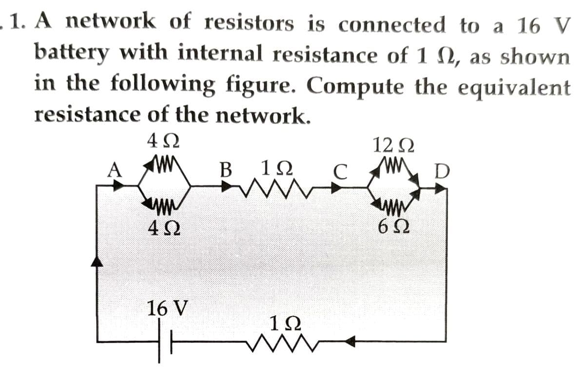 1. A network of resistors is connected to a 16 V
battery with internal resistance of 10, as shown
in the following figure. Compute the equivalent
resistance of the network.
4Ω
A
www
4Ω
16 V
H
Β 19
1Ω
ww
C
12 Ω
MM
wwwww
6Ω
D