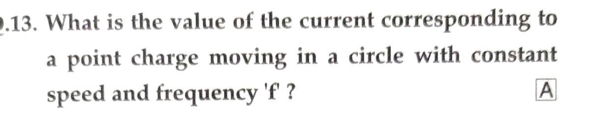 0.13. What is the value of the current corresponding to
a point charge moving in a circle with constant
speed and frequency 'f?
A