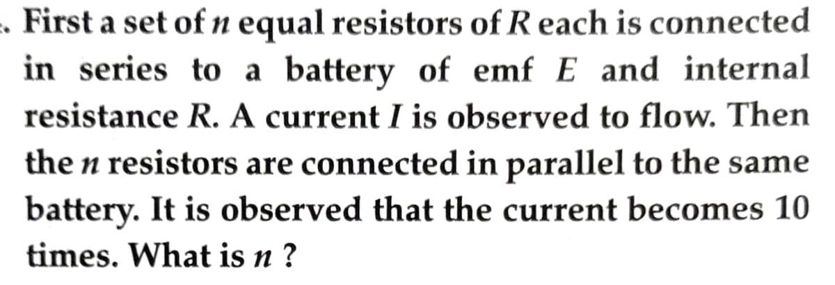 First a set of n equal resistors of Reach is connected
in series to a battery of emf E and internal
resistance R. A current I is observed to flow. Then
the n resistors are connected in parallel to the same
battery. It is observed that the current becomes 10
times. What is n?