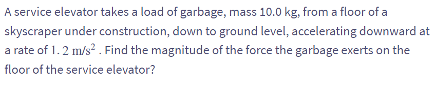 A service elevator takes a load of garbage, mass 10.0 kg, from a floor of a
skyscraper under construction, down to ground level, accelerating downward at
a rate of 1.2 m/s². Find the magnitude of the force the garbage exerts on the
floor of the service elevator?