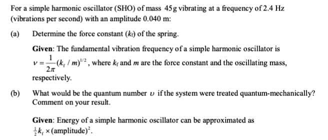 For a simple harmonic oscillator (SHO) of mass 45g vibrating at a frequency of 2.4 Hz
(vibrations per second) with an amplitude 0.040 m:
(a) Determine the force constant (ki) of the spring.
Given: The fundamental vibration frequency of a simple harmonic oscillator is
1
v=(k, / m), where kç and m are the force constant and the oscillating mass,
2n
respectively.
(b)
What would be the quantum number v if the system were treated quantum-mechanically?
Comment on your result.
Given: Energy of a simple harmonic oscillator can be approximated as
k, x (amplitude).
