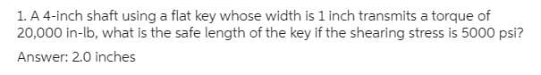 1. A 4-inch shaft using a flat key whose width is 1 inch transmits a torque of
20,000 in-lb, what is the safe length of the key if the shearing stress is 5000 psi?
Answer: 2.0 inches