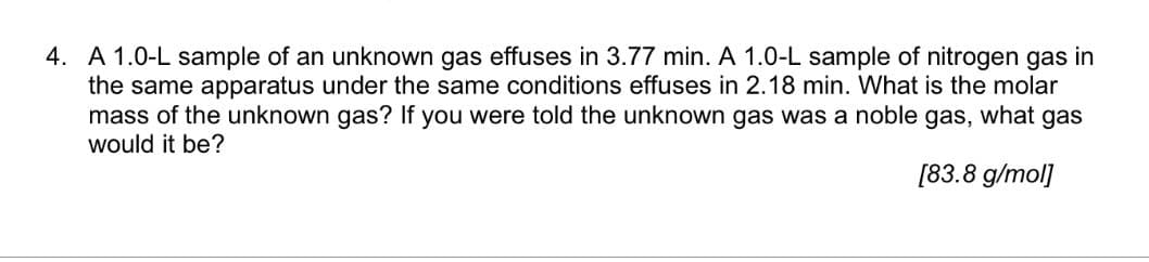 4. A 1.0-L sample of an unknown gas effuses in 3.77 min. A 1.0-L sample of nitrogen gas in
the same apparatus under the same conditions effuses in 2.18 min. What is the molar
mass of the unknown gas? If you were told the unknown gas was a noble gas, what gas
would it be?
[83.8 g/mol]