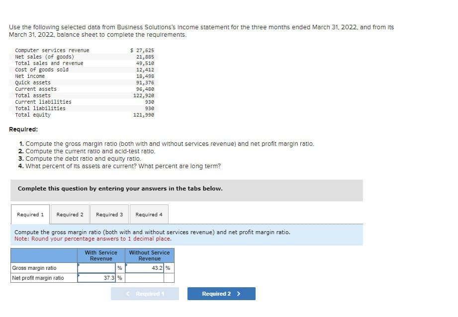 Use the following selected data from Business Solutions's Income statement for the three months ended March 31, 2022, and from its
March 31, 2022, balance sheet to complete the requirements.
Computer services revenue
Net sales (of goods)
Total sales and revenue
Cost of goods sold
Net income
Quick assets
Current assets
Total assets
Current liabilities
Total liabilities
Total equity
$ 27,625
21,885
49,510
12,412
18,498
Required:
1. Compute the gross margin ratio (both with and without services revenue) and net profit margin ratio.
2. Compute the current ratio and acid-test ratio.
Required 1 Required 2
91,376
96,480
122,920
3. Compute the debt ratio and equity ratio.
4. What percent of its assets are current? What percent are long term?
930
930
121,990
Complete this question by entering your answers in the tabs below.
Gross margin ratio
Net profit margin ratio
Required 3 Required 4
Compute the gross margin ratio (both with and without services revenue) and net profit margin ratio.
Note: Round your percentage answers to 1 decimal place.
37.3 %
With Service Without Service
Revenue
Revenue
43.2 %
Required 1
Required 2 >