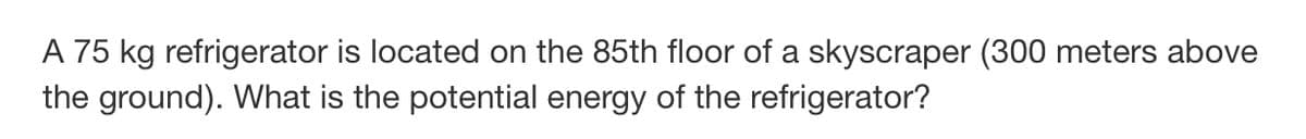 A 75 kg refrigerator is located on the 85th floor of a skyscraper (300 meters above
the ground). What is the potential energy of the refrigerator?