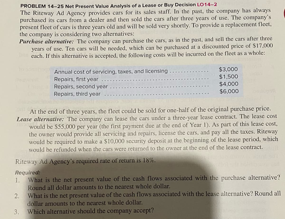 PROBLEM 14–25 Net Present Value Analysis of a Lease or Buy Decision LO14-2
The Riteway Ad Agency provides cars for its sales staff. In the past, the company has always
purchased its cars from a dealer and then sold the cars after three years of use. The company's
present fleet of cars is three years old and will be sold very shortly. To provide a replacement fleet,
the company is considering two alternatives:
Purchase alternative: The company can purchase the cars, as in the past, and sell the cars after three
years of use. Ten cars will be needed, which can be purchased at a discounted price of $17,000
each. If this alternative is accepted, the following costs will be incurred on the fleet as a whole:
Annual cost of servicing, taxes, and licensing
Repairs, first year
Repairs, second year
Repairs, third year
$3,000
$1,500
$4,000
$6,000
At the end of three years, the fleet could be sold for one-half of the original purchase price.
Lease alternative: The company can lease the cars under a three-year lease contract. The lease cost
would be $55,000 per year (the first payment due at the end of Year 1). As part of this lease cost,
the owner would provide all servicing and repairs, license the cars, and pay all the taxes. Riteway
would be required to make a $10,000 security deposit at the beginning of the lease period, which
would be refunded when the cars were returned to the owner at the end of the lease contract.
Riteway Ad Agency's required rate of return is 18%.
Required:
1.
What is the net present value of the cash flows associated with the purchase alternative?
Round all dollar amounts to the nearest whole dollar.
What is the net present value of the cash flows associated with the lease alternative? Round all
dollar amounts to the nearest whole dollar.
Which alternative should the company accept?
2.
3.
