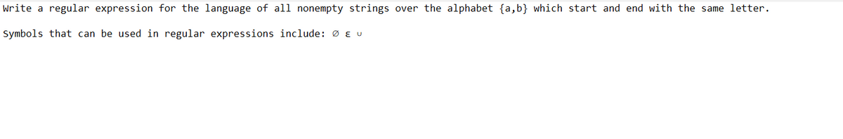 Write a regular expression for the language of all nonempty strings over the alphabet {a,b} which start and end with the same letter.
Symbols that can be used in regular expressions include: Ø E u