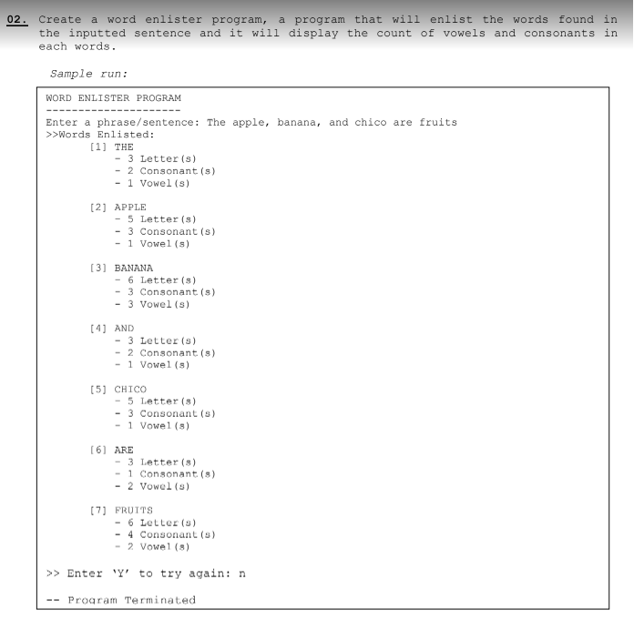 02. Create a word enlister program, a program that will enlist the words found in
the inputted sentence and it will display the count of vowels and consonants in
each words.
Sample run:
WORD ENLISTER PROGRAM
Enter a phrase/sentence: The apple, banana, and chico are fruits
>>Words Enlisted:
[1] THE
- 3 Letter (s)
- 2 Consonant (s)
- 1 Vowel (s)
[2] APPLE
- 5 Letter (s)
- 3 Consonant (s)
- 1 Vowel (s)
[3] BANANA
- 6 Letter (8)
- 3 Consonant (s)
- 3 Vowel (s)
[4] AND
3 Letter (s)
2 Consonant (s)
-1 Vowel (s)
[5] CHICO
- 5 Letter (8)
- 3 Consonant (s)
- 1 Vowel (s)
[6] ARE
- 3 Letter (8)
1 Consonant (8)
- 2 Vowel (s)
[7] FRUITS
- 6 Letter (s)
- 4 Consonant (s)
- 2 Vowel (8)
>> Enter 'Y' to try again: n
Program Terminated