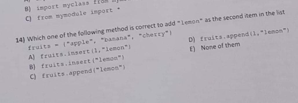 B) import myclass
C) from mymodule import
D) fruits.append (1, "lemon")
E) None of them
14) Which one of the following method is correct to add "lemon" as the second item in the list
fruits
("apple", "banana", "cherry")
A) fruits.insert (1, "lemon")
B) fruits.insert ("lemon")
C) fruits.append("lemon")