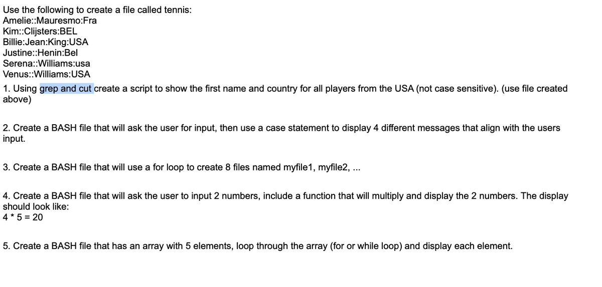 Use the following to create a file called tennis:
Amelie::Mauresmo:Fra
Kim::Clijsters:BEL
Billie:Jean:King:USA
Justine::Henin:Bel
Serena::Williams:usa
Venus::Williams: USA
1. Using grep and cut create a script to show the first name and country for all players from the USA (not case sensitive). (use file created
above)
2. Create a BASH file that will ask the user for input, then use a case statement to display 4 different messages that align with the users
input.
3. Create a BASH file that will use a for loop to create 8 files named myfile1, myfile2, ...
4. Create a BASH file that will ask the user to input 2 numbers, include a function that will multiply and display the 2 numbers. The display
should look like:
4 * 5 = 20
5. Create a BASH file that has an array with 5 elements, loop through the array (for or while loop) and display each element.