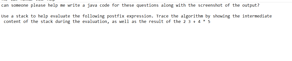 can someone please help me write a java code for these questions along with the screenshot of the output?
Use a stack to help evaluate the following postfix expression. Trace the algorithm by showing the intermediate
content of the stack during the evaluation, as well as the result of the 2 3 + 4 * 5