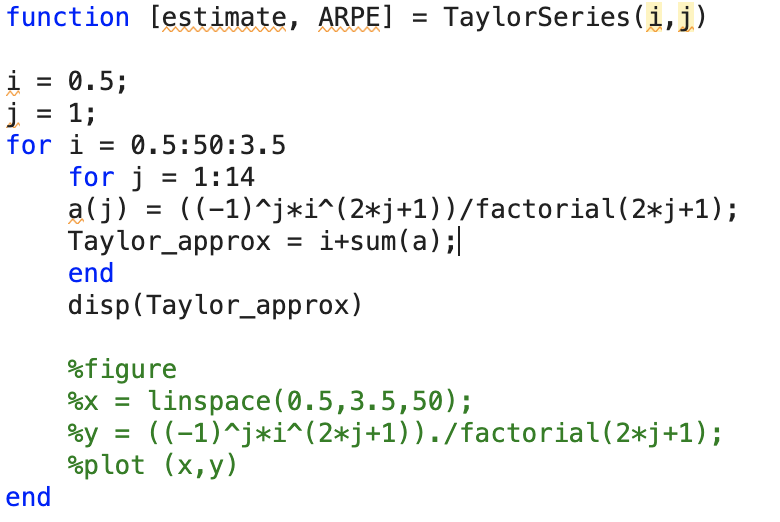 function [estimate, ARPE] =
i = 0.5;
j = 1;
for i = 0.5:50:3.5
end
for j = 1:14
a(j) = ((-1)^j*i^(2*j+1))/factorial (2*j+1);
Taylor_approx i+sum(a) ;|
end
TaylorSeries (i, j)
disp(Taylor_approx)
%figure
x = linspace(0.5,3.5,50);
%y
%plot (x,y)
((-1)^j*i^(2*j+1))./factorial (2*j+1);