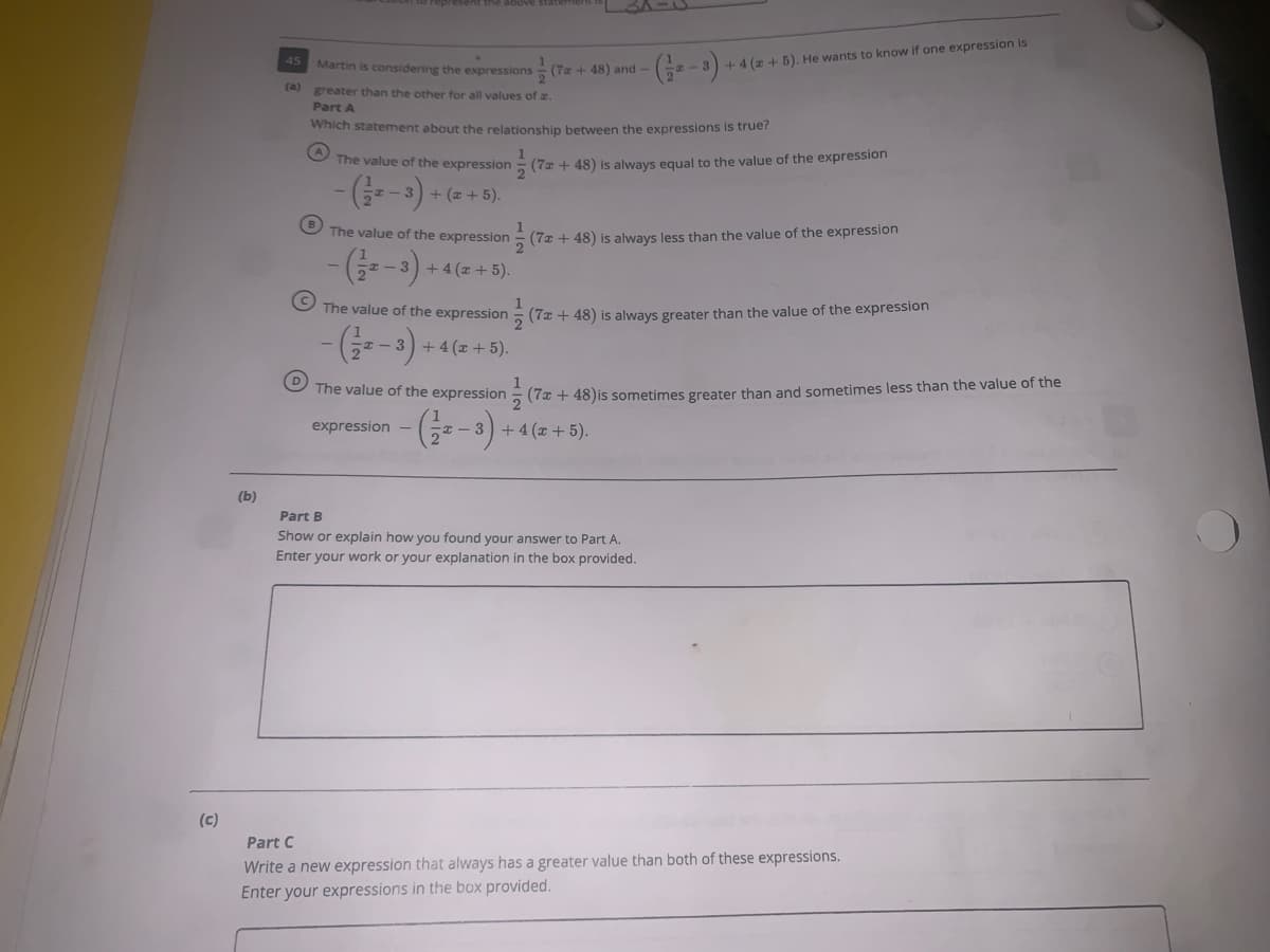 45
+4(z+5). He wants to know if one expression is
Martin is considering the expressions
(7a + 48) and
(a) greater than the other for all values of a.
Part A
Which statement about the relationship between the expressions is true?
The value of the expression
5 (7z + 48) is always equal to the value of the expression
+ (z + 5).
The value of the expression
- (7a + 48) is always less than the value of the expression
) +4 (z+ 5).
- 3
1
5 (7x + 48) is always greater than the value of the expression
The value of the expression
(s-) -
I – 3) +4 (x + 5).
The value of the expression
2(7 + 48)is sometimes greater than and sometimes less than the value of the
expression -
+ 4 (x + 5).
(b)
Part B
Show or explain how you found your answer to Part A.
Enter your work or your explanation in the box provided.
(c)
Part C
Write a new expression that always has a greater value than both of these expressions.
Enter your expressions in the box provided.
