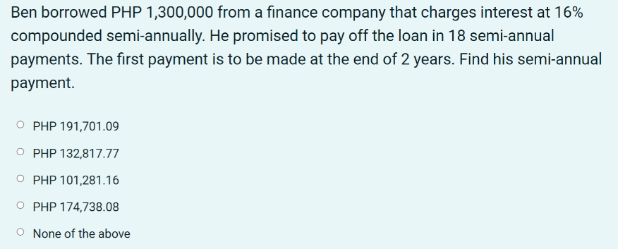 Ben borrowed PHP 1,300,000 from a finance company that charges interest at 16%
compounded semi-annually. He promised to pay off the loan in 18 semi-annual
payments. The first payment is to be made at the end of 2 years. Find his semi-annual
payment.
PHP 191,701.09
PHP 132,817.77
PHP 101,281.16
O PHP 174,738.08
None of the above