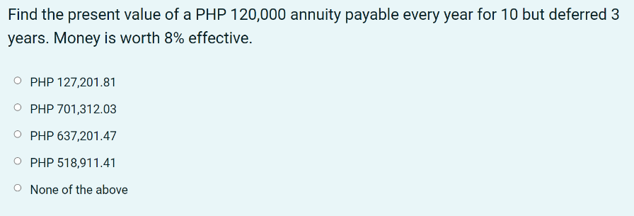 Find the present value of a PHP 120,000 annuity payable every year for 10 but deferred 3
years. Money is worth 8% effective.
PHP 127,201.81
PHP 701,312.03
PHP 637,201.47
PHP 518,911.41
None of the above