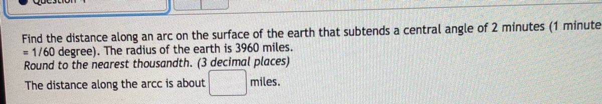 Find the distance along an arc on the surface of the earth that subtends a central angle of 2 minutes (1 minute
= 1/60 degree). The radius of the earth is 3960 miles.
Round to the nearest thousandth. (3 decimal places)
The distance along the arcc is about
miles.
