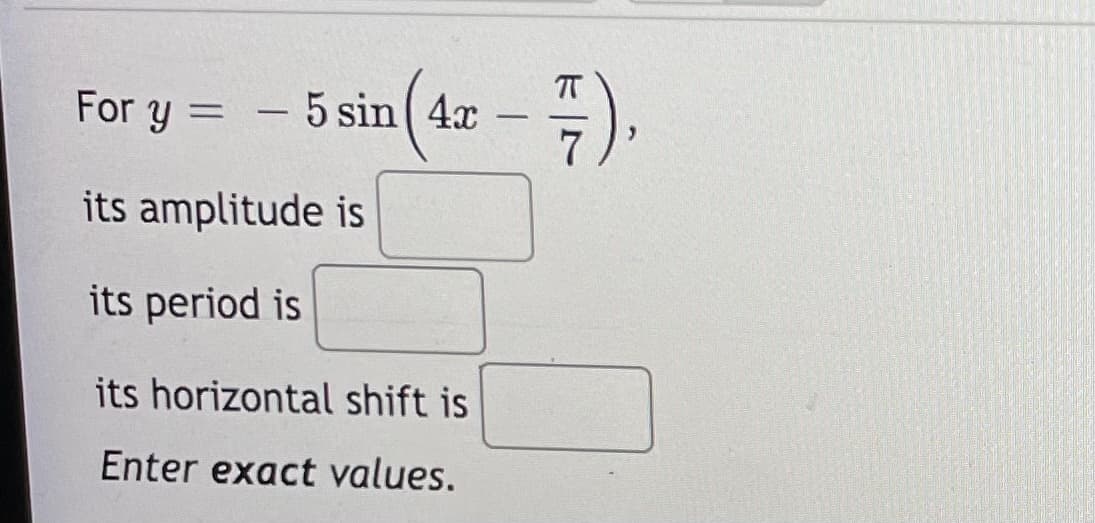 For y = – 5 sin 4x
%3D
its amplitude is
its period is
its horizontal shift is
Enter exact values.
