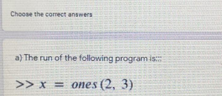 Choose the correct answers
a) The run of the following program is::
>> x = ones (2, 3)
