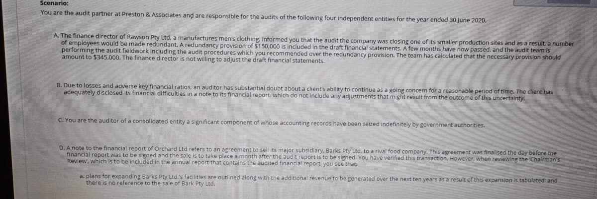 Scenario:
You are the audit partner at Preston & Associates and are responsible for the audits of the following four independent entities for the year ended 30 June 2020.
A. The finance director of Rawson Pty Ltd, a manufactures men's clothing, informed you that the audit the company was closing one of its smaller production sites and as a result, a number
of employees would be made redundant. A redundancy provision of $150,000 is included in the draft financial statements. A few months have now passed, and the audit team is
performing the audit fieldwork including the audit procedures which you recommended over the redundancy provision. The team has calculated that the necessary provision should
amount to $345,000. The finance director is not willing to adjust the draft financial statements.
B. Due to losses and adverse key financial ratios, an auditor has substantial doubt about a client's ability to continue as a going concern for a reasonable period of time. The client has
adequately disclosed its financial difficulties in a note to its financial report, which do not include any adjustments that might result from the outcome of this uncertainty.
C. You are the auditor of a consolidated entity a significant component of whose accounting records have been seized indefinitely by government authorities.
D. A note to the financial report of Orchard Ltd refers to an agreement to sell its major subsidiary. Barks Pty Ltd, to a rival food company. This agreement was finalised the day before the
financial report was to be signed and the sale is to take place a month after the audit report is to be signed. You have verified this transaction. However, when reviewing the Chairman's
Review, which is to be included in the annual report that contains the audited financial report, you see that:
a. plans for expanding Barks Pty Ltd.'s facilities are outlined along with the additional revenue to be generated over the next ten years as a result of this expansion is tabulated: and
there is no reference to the sale of Bark Pty Ltd.
