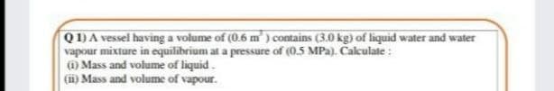 Q1)A vessel having a volume of (0.6 m ) contains (3.0 kg) of liquid water and water
vapour mixture in equilibrium at a pressure of (0.5 MPa). Calculate :
) Mass and volume of liquid.
(ii) Mass and volume of vapour.
