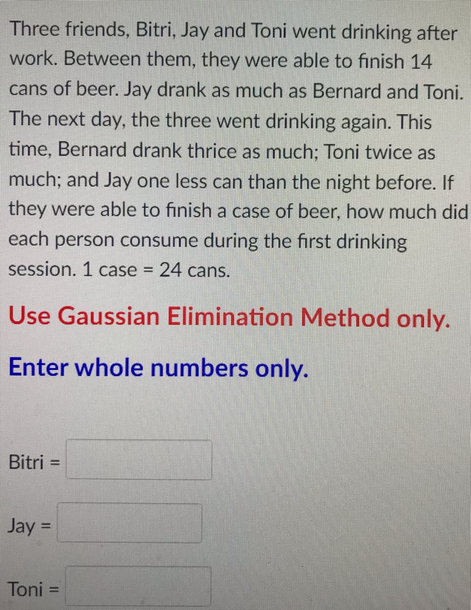 Three friends, Bitri, Jay and Toni went drinking after
work. Between them, they were able to finish 14
cans of beer. Jay drank as much as Bernard and Toni.
The next day, the three went drinking again. This
time, Bernard drank thrice as much; Toni twice as
much; and Jay one less can than the night before. If
they were able to finish a case of beer, how much did
each person consume during the first drinking
session. 1 case
24 cans.
%3D
Use Gaussian Elimination Method only.
Enter whole numbers only.
Bitri =
%D
Jay =
%3D
Toni =
