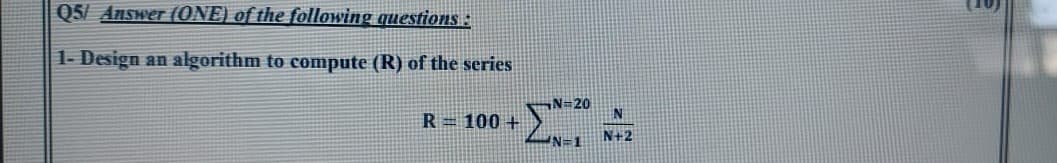 Q5/ Answer (ONE) of the following questions :
1- Design an algorithm to compute (R) of the series
N=20
R=100 +
N+2
