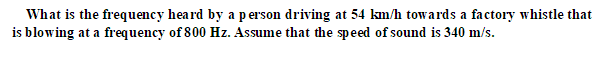 What is the frequency heard by a person driving at 54 km/h towards a factory whistle that
is blowing at a frequency of 800 Hz. Assume that the speed of sound is 340 m/s.