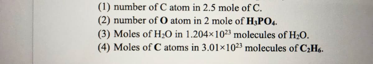 (1) number of C atom in 2.5 mole of C.
(2) number of O atom in 2 mole of H3PO4.
(3) Moles of H₂O in 1.204×1023 molecules of H₂O.
(4) Moles of C atoms in 3.01×1023 molecules of C₂H6.