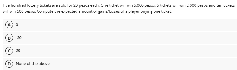 Five hundred lottery tickets are sold for 20 pesos each. One ticket will win 5,000 pesos, 5 tickets will win 2,000 pesos and ten tickets
will win 500 pesos. Compute the expected amount of gains/losses of a player buying one ticket.
A 0
-20
20
D) None of the above
