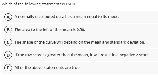 Which of the following statements is FALSE.
A A normally distributed data has a mean equal to its mode.
B The area to the left of the mean is 0.50.
The shape of the curve will depend on the mean and standard deviation.
D If the raw score is greater than the mean, it will result in a negative z-score.
E All of the above statements are true
