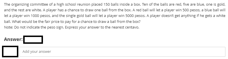 The organizing committee of a high school reunion placed 150 balls inside a box. Ten of the balls are red, five are blue, one is gold,
and the rest are white. A player has a chance to draw one ball from the box. A red ball will let a player win 500 pesos, a blue ball will
let a player win 1000 pesos, and the single gold ball will let a player win 5000 pesos. A player doesn't get anything if he gets a white
ball. What would be the fair price to pay for a chance to draw a ball from the box?
Note: Do not indicate the peso sign. Express your answer to the nearest centavo.
Answer:
Add your answer
