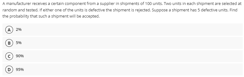 A manufacturer receives a certain component from a supplier in shipments of 100 units. Two units in each shipment are selected at
random and tested. If either one of the units is defective the shipment is rejected. Suppose a shipment has 5 defective units. Find
the probability that such a shipment will be accepted.
(A) 2%
B) 5%
90%
(D) 95%
