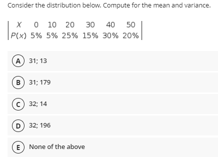 Consider the distribution below. Compute for the mean and variance.
X 0 10 20 30 40 50
P(x) 5% 5% 25% 15% 30% 20%
A 31; 13
в) 313 179
с) 32; 14
D 32; 196
E None of the above
