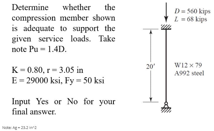 Determine
whether
the
D = 560 kips
L = 68 kips
compression member shown
is adequate to support the
given service loads. Take
note Pu = 1.4D.
20'
W12 x 79
K = 0.80, r= 3.05 in
E = 29000 ksi, Fy = 50 ksi
A992 steel
Input Yes or No for your
final answer.
Note: Ag = 23.2 in^2
