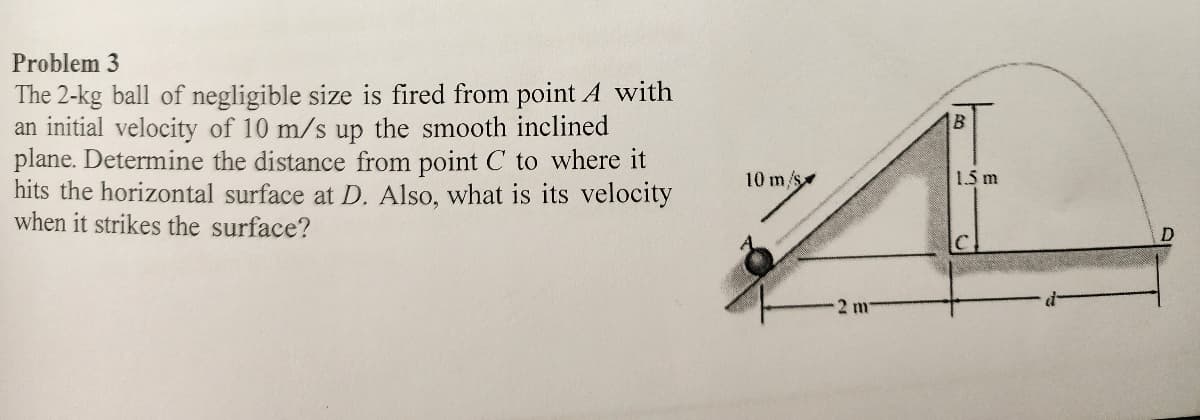 Problem 3
The 2-kg ball of negligible size is fired from point A with
an initial velocity of 10 m/s up the smooth inclined
plane. Determine the distance from point C to where it
hits the horizontal surface at D. Also, what is its velocity
when it strikes the surface?
10 m/s
2 m
B
1.5 m