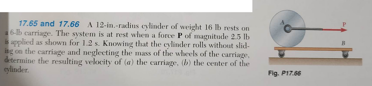 17.65 and 17.66 A 12-in.-radius cylinder of weight 16 lb rests on
a 6-lb carriage. The system is at rest when a force P of magnitude 2.5 lb
is applied as shown for 1.2 s. Knowing that the cylinder rolls without slid-
ing on the carriage and neglecting the mass of the wheels of the carriage,
determine the resulting velocity of (a) the carriage, (b) the center of the
cylinder.
Fig. P17.66
P
B