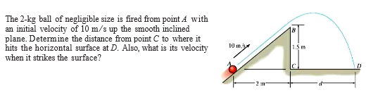 The 2-kg ball of negligible size is fired from point A with
an initial velocity of 10 m/s up the smooth inclined
plane. Determine the distance from point C to where it
hits the horizontal surface at D. Also, what is its velocity
when it strikes the surface?
10 m/
B
15m