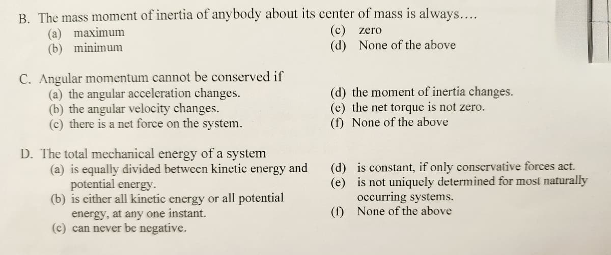 B. The mass moment of inertia of anybody about its center of mass is always....
(c)
zero
(d) None of the above
(a) maximum
(b) minimum
C. Angular momentum cannot be conserved if
(a) the angular acceleration changes.
(b) the angular velocity changes.
(c) there is a net force on the system.
D. The total mechanical energy of a system
(a) is equally divided between kinetic energy and
potential energy.
(b) is either all kinetic energy or all potential
energy, at any one instant.
(c) can never be negative.
(d) the moment of inertia changes.
(e) the net torque is not zero.
(f) None of the above
(d)
(e)
(f)
is constant, if only conservative forces act.
is not uniquely determined for most naturally
occurring systems.
None of the above