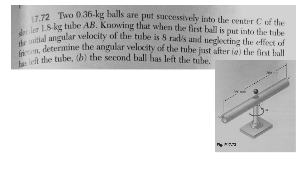 17.72 Two 0.36-kg balls are put successively into the center C of the
sler ler 1.8-kg tube AB. Knowing that when the first ball is put into the tube
the initial angular velocity of the tube is 8 rad/s and neglecting the effect of
friction, determine the angular velocity of the tube just after (a) the first ball
has left the tube, (b) the second ball has left the tube.
360 mm
Fig. P17.72
360 mm