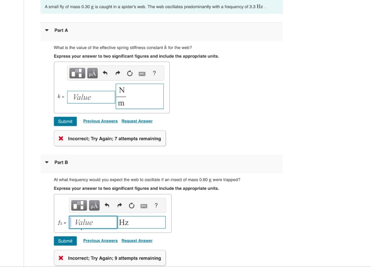 A small fly of mass 0.30 g is caught in a spider's web. The web oscillates predominantly with a frequency of 3.3 Hz.
Part A
What is the value of the effective spring stiffness constant k for the web?
Express your answer to two significant figures and include the appropriate units.
?
N
k =
Value
m
Submit Previous Answers Request Answer
× Incorrect; Try Again; 7 attempts remaining
▾ Part B
At what frequency would you expect the web to oscillate if an insect of mass 0.60 g were trapped?
Express your answer to two significant figures and include the appropriate units.
f2 =
Value
Hz
Submit Previous Answers Request Answer
?
× Incorrect; Try Again; 9 attempts remaining