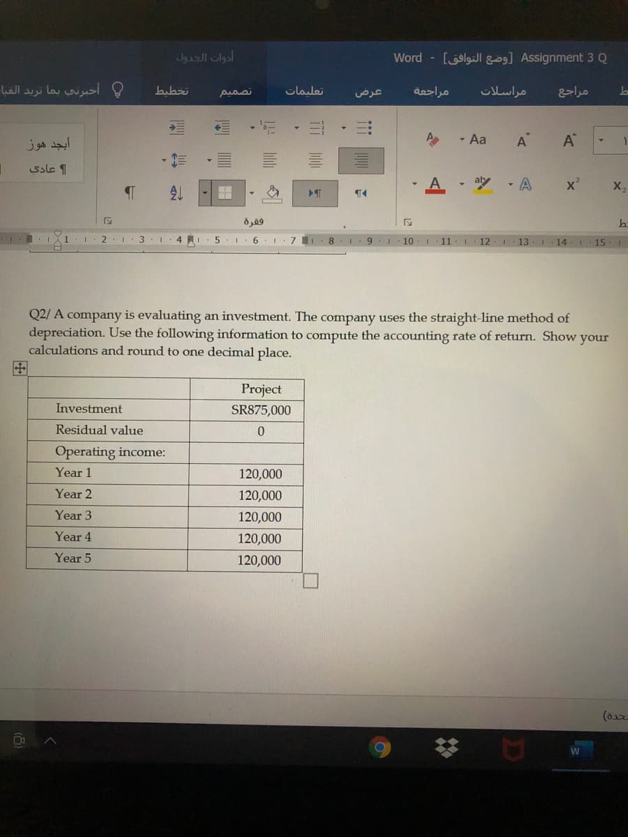 أدوات الجدول
Word - [lgJl g] Assignment 3 Q
أخبرني بما تريد القيا
تخطيط
تصمیم
olada
مراجعة
مراسلات
عرض
- Aa
A
A®
ssle 1
aly
- A
X,
فقرة
1
3.1. 4 R
5
6.
10.1
11
12
13
14
15.
Q2/ A company is evaluating an investment. The company uses the straight-line method of
depreciation. Use the following information to compute the accounting rate of return. Show your
calculations and round to one decimal place.
田
Project
Investment
SR875,000
Residual value
Operating income:
Year 1
120,000
Year 2
120,000
Year 3
120,000
Year 4
120,000
Year 5
120,000
