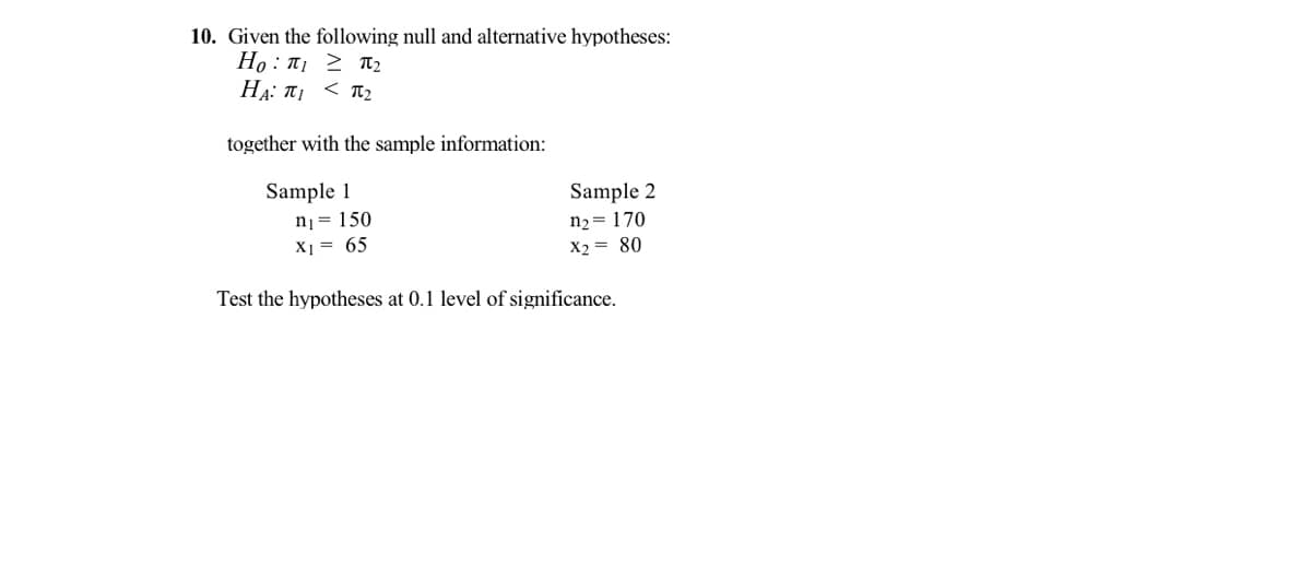 10. Given the following null and alternative hypotheses:
Ho : T, 2 T2
HA: TI < T2
together with the sample information:
Sample 1
nį = 150
Sample 2
n2= 170
X2 = 80
X1 = 65
Test the hypotheses at 0.1 level of significance.
